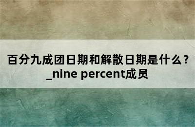 百分九成团日期和解散日期是什么？_nine percent成员